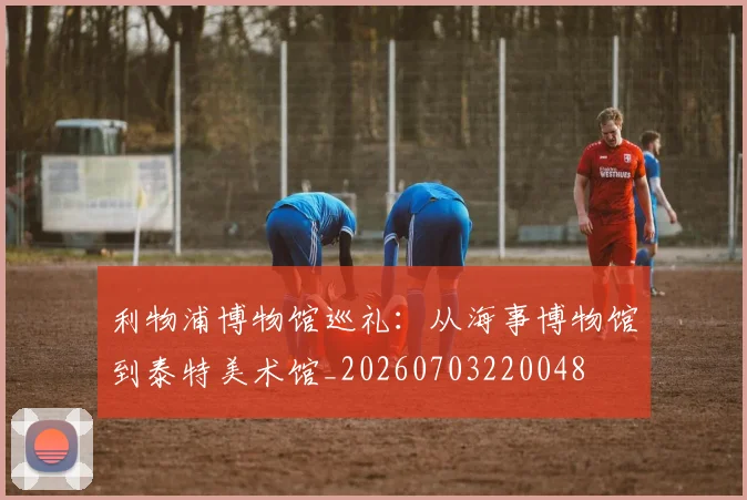 利物浦博物馆巡礼：从海事博物馆到泰特美术馆_20260703220048