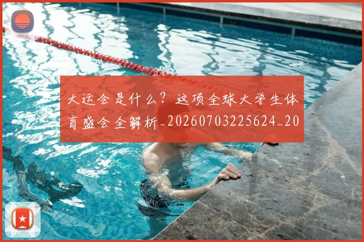 大运会是什么？这项全球大学生体育盛会全解析_20260703225624_20260719171729