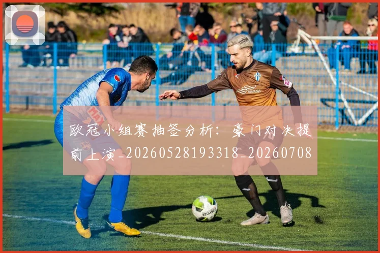 欧冠小组赛抽签分析：豪门对决提前上演_20260528193318_20260708190543