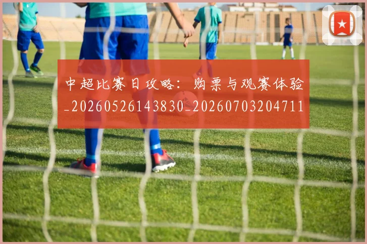 中超比赛日攻略：购票与观赛体验_20260526143830_20260703204711_20260716190218