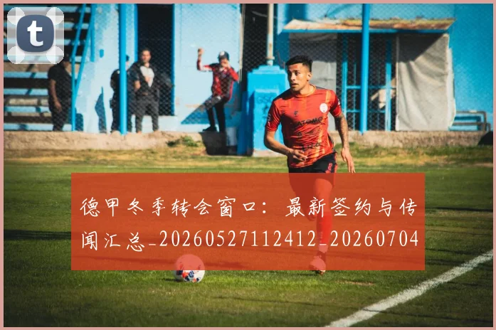 德甲冬季转会窗口：最新签约与传闻汇总_20260527112412_20260704172853