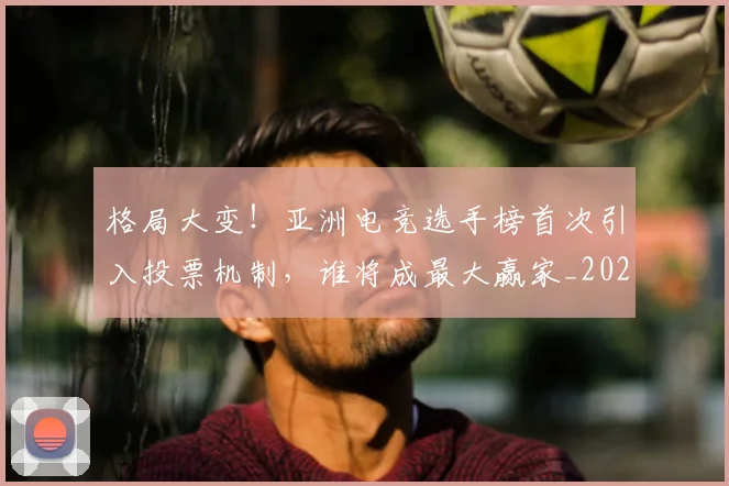 格局大变!亚洲电竞选手榜首次引入投票机制,谁将成最大赢家_20260707022626_20260731175904
