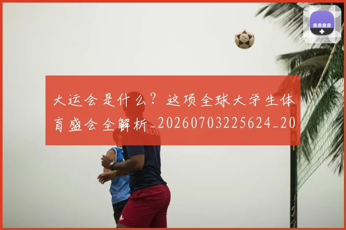 大运会是什么?这项全球大学生体育盛会全解析_20260703225624_20260719171729