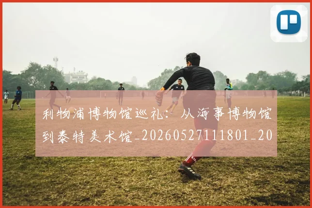 利物浦博物馆巡礼:从海事博物馆到泰特美术馆_20260527111801_20260703220051